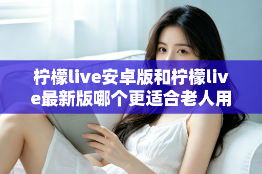 柠檬live安卓版和柠檬live最新版哪个更适合老人用？全面对比指南助您轻松选择
