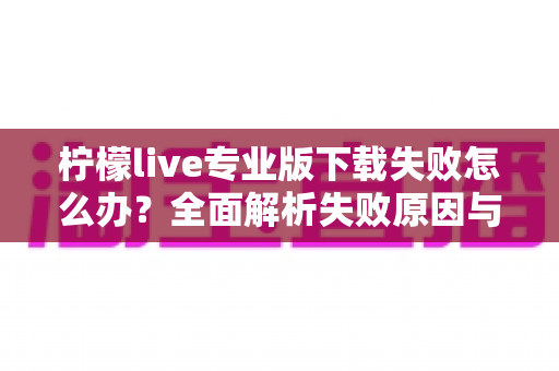 柠檬live专业版下载失败怎么办？全面解析失败原因与高效解决方法指南