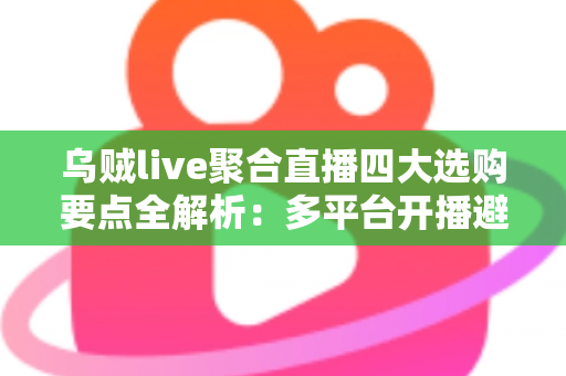 乌贼live聚合直播四大选购要点全解析：多平台开播避坑指南，一篇帮你选对工具