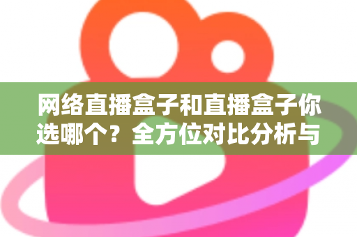 网络直播盒子和直播盒子你选哪个？全方位对比分析与实用选购指南