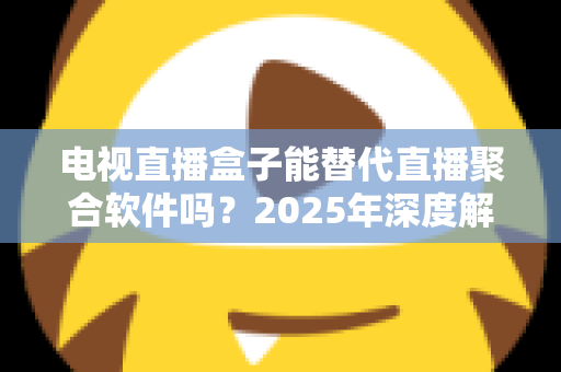 电视直播盒子能替代直播聚合软件吗？2025年深度解析两者差异与选择指南