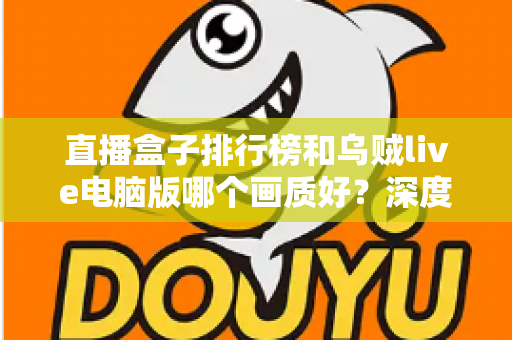 直播盒子排行榜和乌贼live电脑版哪个画质好？深度对比分析助你找到最佳观影体验