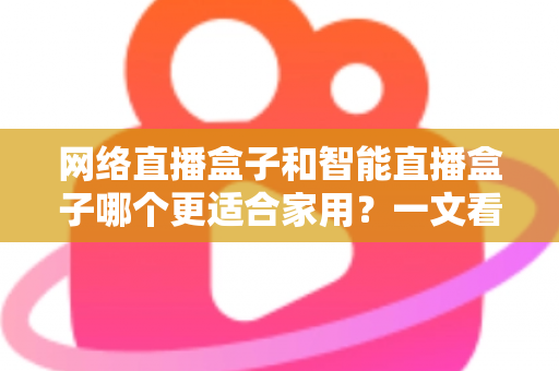 网络直播盒子和智能直播盒子哪个更适合家用？一文看懂家庭选购全攻略