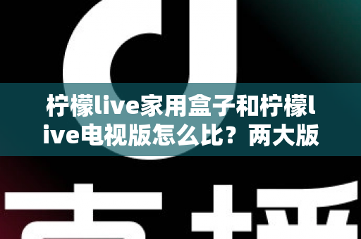柠檬live家用盒子和柠檬live电视版怎么比?两大版本深度对比全解析帮你选对不踩坑 柠檬live家用盒子和柠檬live电视版怎么比?两大版本深度对比全解析帮你选对不踩坑
