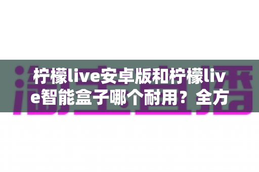 柠檬live安卓版和柠檬live智能盒子哪个耐用?全方位对比分析与选购指南 柠檬live安卓版和柠檬live智能盒子哪个耐用?全方位对比分析与选购指南