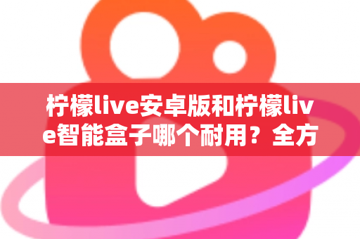 柠檬live安卓版和柠檬live智能盒子哪个耐用？全方位对比分析与选购指南