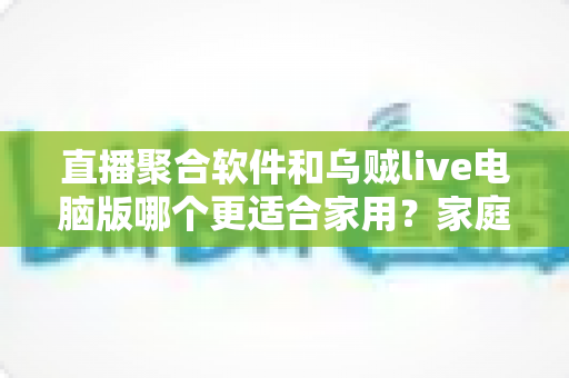 直播聚合软件和乌贼live电脑版哪个更适合家用？家庭大屏观影方案深度对比与实用选购指南