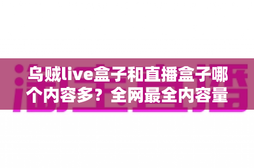 乌贼live盒子和直播盒子哪个内容多?全网最全内容量对比与选购实用指南 乌贼live盒子和直播盒子哪个内容多?全网最全内容量对比与选购实用指南