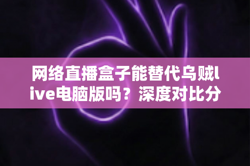 网络直播盒子能替代乌贼live电脑版吗？深度对比分析与选购指南全解析