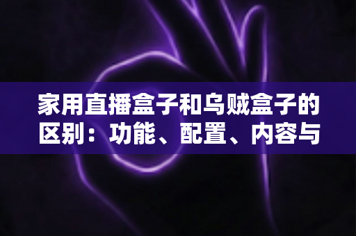 家用直播盒子和乌贼盒子的区别:功能、配置、内容与选购全方位深度解析 家用直播盒子和乌贼盒子的区别:功能、配置、内容与选购全方位深度解析