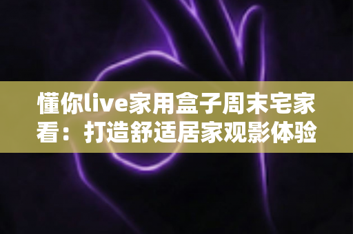 懂你live家用盒子周末宅家看：打造舒适居家观影体验的全方位指南