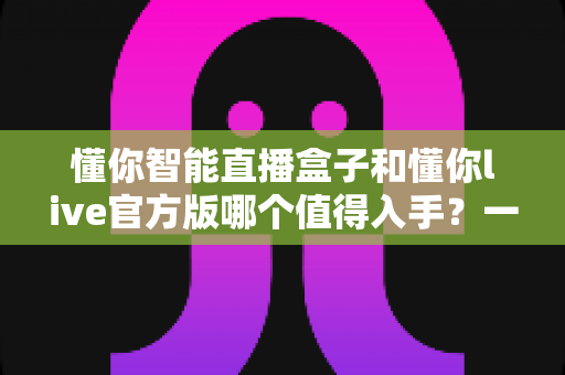懂你智能直播盒子和懂你live官方版哪个值得入手？一篇讲透选购逻辑的深度对比指南