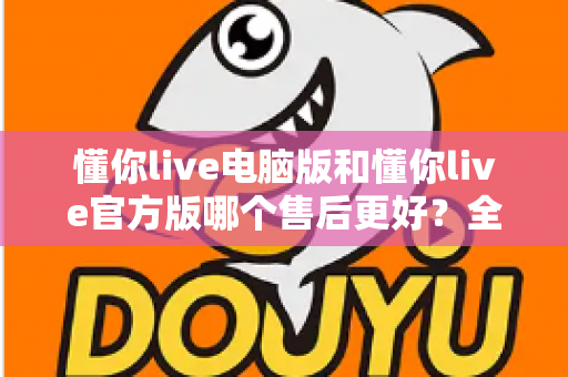 懂你live电脑版和懂你live官方版哪个售后更好？全方位对比解析助你轻松选择