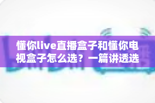 懂你live直播盒子和懂你电视盒子怎么选？一篇讲透选购逻辑的实用指南