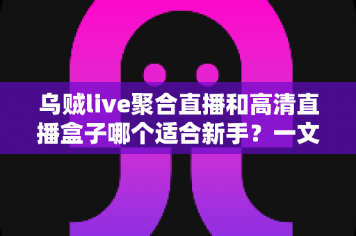 乌贼live聚合直播和高清直播盒子哪个适合新手?一文读懂两者差异与选择思路 乌贼live聚合直播和高清直播盒子哪个适合新手?一文读懂两者差异与选择思路