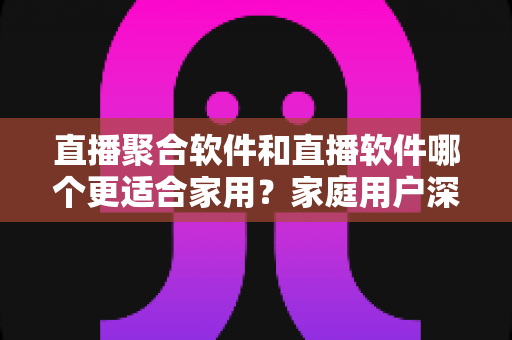 直播聚合软件和直播软件哪个更适合家用？家庭用户深度对比与选购全指南