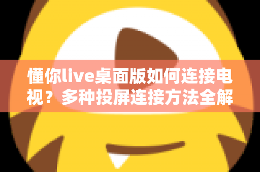 懂你live桌面版如何连接电视？多种投屏连接方法全解析与实用技巧分享
