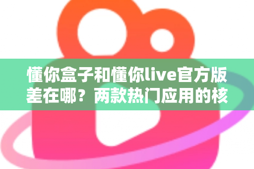 懂你盒子和懂你live官方版差在哪？两款热门应用的核心区别与选择指南全解析