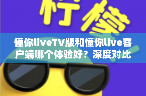 懂你liveTV版和懂你live客户端哪个体验好？深度对比评测帮你选出最适合的版本