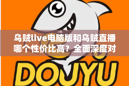 乌贼live电脑版和乌贼直播哪个性价比高？全面深度对比分析，帮你找到最划算的观看选择