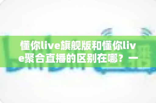 懂你live旗舰版和懂你live聚合直播的区别在哪?一文看懂功能、价格与适用人群的全面对比 懂你live旗舰版和懂你live聚合直播的区别在哪?一文看懂功能、价格与适用人群的全面对比