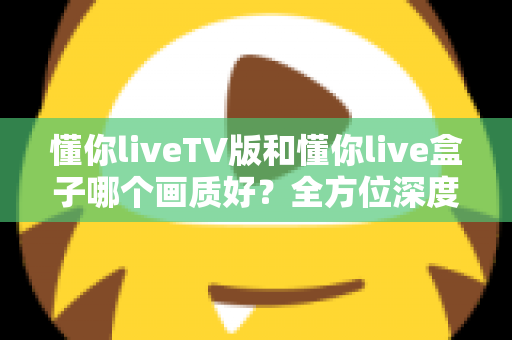 懂你liveTV版和懂你live盒子哪个画质好？全方位深度对比解析，帮你找到最清晰的大屏观影方案