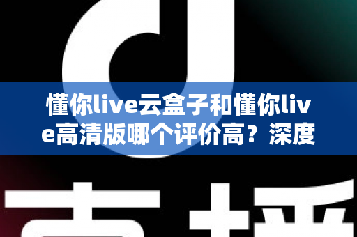 懂你live云盒子和懂你live高清版哪个评价高？深度对比评测帮你选对不踩坑