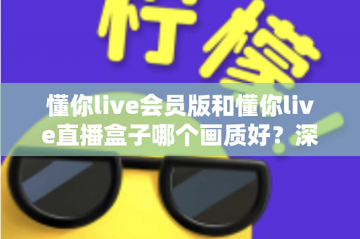 懂你live会员版和懂你live直播盒子哪个画质好？深度对比解析助你选出最佳观影方案