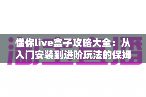 懂你live盒子攻略大全：从入门安装到进阶玩法的保姆级使用指南