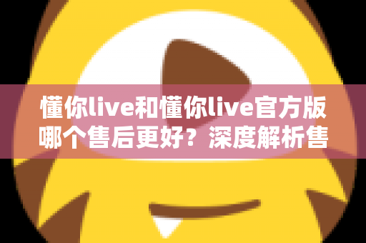 懂你live和懂你live官方版哪个售后更好？深度解析售后差异与下载渠道选择指南
