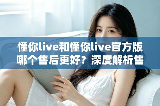 懂你live和懂你live官方版哪个售后更好？深度解析售后差异与下载渠道选择指南