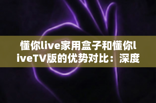 懂你live家用盒子和懂你liveTV版的优势对比：深度解析两者差异，帮你选出最适合自己的观影方案