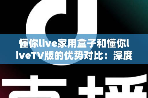 懂你live家用盒子和懂你liveTV版的优势对比：深度解析两者差异，帮你选出最适合自己的观影方案