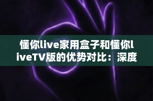 懂你live家用盒子和懂你liveTV版的优势对比：深度解析两者差异，帮你选出最适合自己的观影方案