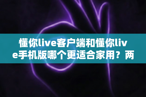 懂你live客户端和懂你live手机版哪个更适合家用?两大版本全面对比,帮你找到最佳家庭娱乐方案 懂你live客户端和懂你live手机版哪个更适合家用?两大版本全面对比,帮你找到最佳家庭娱乐方案