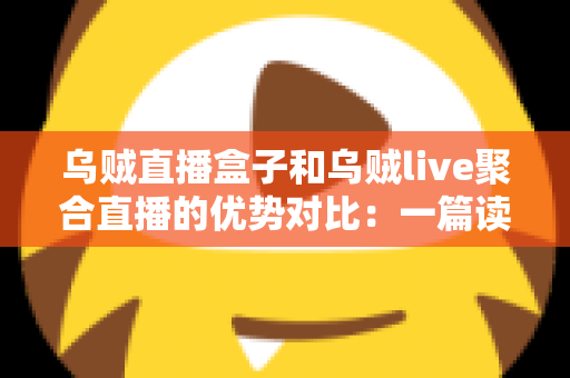 乌贼直播盒子和乌贼live聚合直播的优势对比：一篇读懂两款直播工具的选择指南