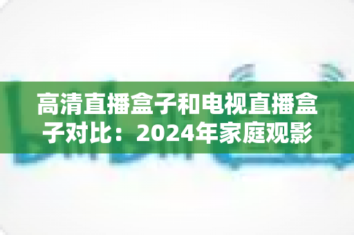 高清直播盒子和电视直播盒子对比:2024年家庭观影设备选购全攻略,一文看懂差异轻松选对不踩坑 高清直播盒子和电视直播盒子对比:2024年家庭观影设备选购全攻略,一文看懂差异轻松选对不踩坑
