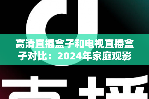 高清直播盒子和电视直播盒子对比：2024年家庭观影设备选购全攻略，一文看懂差异轻松选对不踩坑