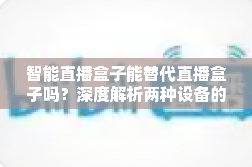 智能直播盒子能替代直播盒子吗?深度解析两种设备的差异与选购指南 智能直播盒子能替代直播盒子吗?深度解析两种设备的差异与选购指南
