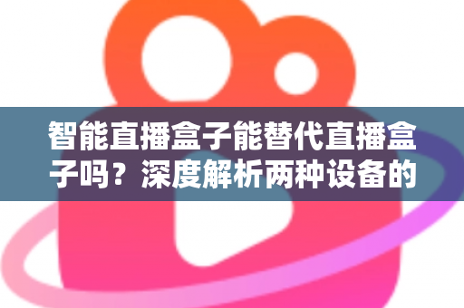 智能直播盒子能替代直播盒子吗？深度解析两种设备的差异与选购指南