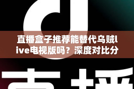直播盒子推荐能替代乌贼live电视版吗？深度对比分析与选购指南全解析