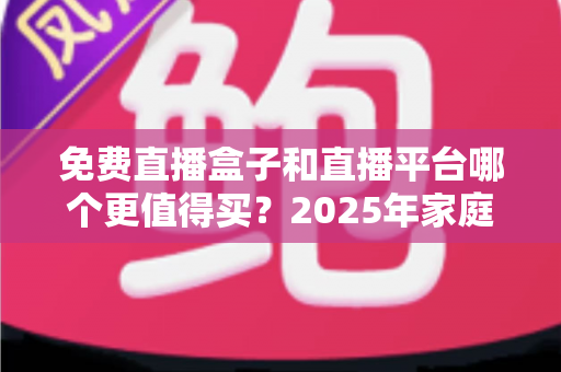免费直播盒子和直播平台哪个更值得买？2025年家庭观影选购终极指南