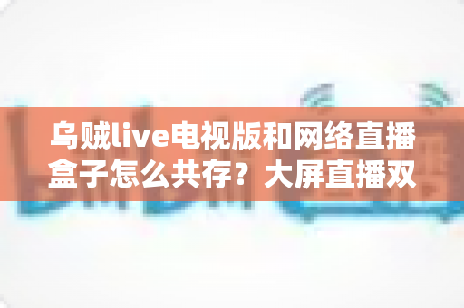 乌贼live电视版和网络直播盒子怎么共存?大屏直播双端并存的完整实用指南 乌贼live电视版和网络直播盒子怎么共存?大屏直播双端并存的完整实用指南