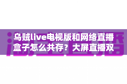 乌贼live电视版和网络直播盒子怎么共存？大屏直播双端并存的完整实用指南
