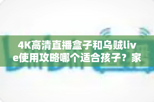 4K高清直播盒子和乌贼live使用攻略哪个适合孩子？家长必读的深度对比与安全观看指南