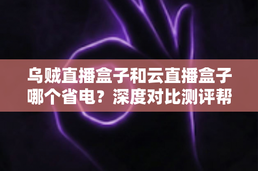 乌贼直播盒子和云直播盒子哪个省电？深度对比测评帮你选出低功耗直播方案