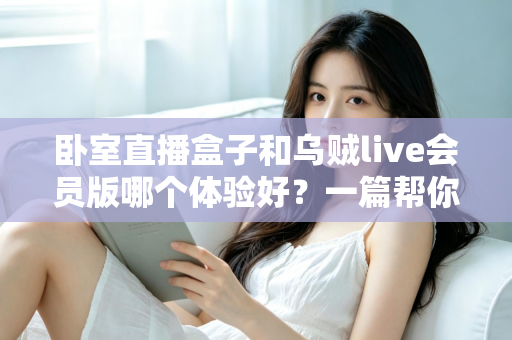 卧室直播盒子和乌贼live会员版哪个体验好？一篇帮你选对直播方案的深度对比指南