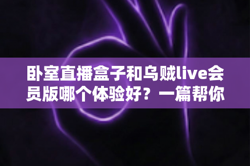 卧室直播盒子和乌贼live会员版哪个体验好？一篇帮你选对直播方案的深度对比指南