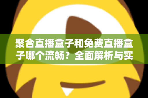 聚合直播盒子和免费直播盒子哪个流畅？全面解析与实用选购指南