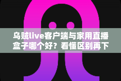 乌贼live客户端与家用直播盒子哪个好？看懂区别再下手，选对工具畅享高清直播不踩坑